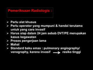 Pemeriksaan Radiologis :


 Perlu alat khusus
 Perlu operator yang mumpuni & handal terutama
  untuk yang cara invasif
 Harus siap dalam 24 jam sebab DVT/PE merupakan
  kasus kegawatan
 Proses pengerjaan lama
 Mahal
 Standard baku emas : pulmonary angiography/
  venography, karena invasif      resiko tinggi
 