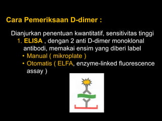 Cara Pemeriksaan D-dimer :
 Dianjurkan penentuan kwantitatif, sensitivitas tinggi
   1. ELISA , dengan 2 anti D-dimer monoklonal
      antibodi, memakai ensim yang diberi label
     • Manual ( mikroplate )
     • Otomatis ( ELFA, enzyme-linked fluorescence
       assay )
 
