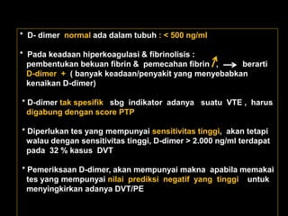 * D- dimer normal ada dalam tubuh : < 500 ng/ml

* Pada keadaan hiperkoagulasi & fibrinolisis :
  pembentukan bekuan fibrin & pemecahan fibrin ,     berarti
  D-dimer + ( banyak keadaan/penyakit yang menyebabkan
  kenaikan D-dimer)

* D-dimer tak spesifik sbg indikator adanya suatu VTE , harus
  digabung dengan score PTP

* Diperlukan tes yang mempunyai sensitivitas tinggi, akan tetapi
  walau dengan sensitivitas tinggi, D-dimer > 2.000 ng/ml terdapat
  pada 32 % kasus DVT

* Pemeriksaan D-dimer, akan mempunyai makna apabila memakai
  tes yang mempunyai nilai prediksi negatif yang tinggi untuk
  menyingkirkan adanya DVT/PE
 