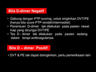Bila D-dimer Negatif

• Gabung dengan PTP scoring, untuk singkirkan DVT/PE
  (hanya bila score PTP rendah/intermediet)
• Penentuan D-dimer tak dilakukan pada pasien rawat
  inap yang dicurigai DVT/PE
• Tes D - dimer tak dilakukan pada pasien sedang
   dalam terapi antikoagulansia


 Bila D – dimer Positif
• DVT & PE tak dapat disingkirkan, perlu pemeriksaan lain
 