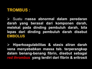 TROMBUS :

 Suatu massa abnormal dalam peredaran
darah yang berasal dari komponen darah,
melekat pada dinding pembuluh darah, bila
lepas dari dinding pembuluh darah disebut
EMBOLUS

 Hiperkoagulabilitas & stasis aliran darah
vena menyebabkan massa tsb. terperangkap
dalam benang-benang fibrin, disebut sebagai
red thrombus yang terdiri dari fibrin & eritrosit
 
