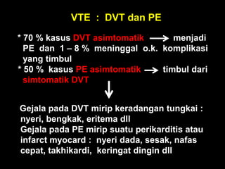VTE : DVT dan PE
* 70 % kasus DVT asimtomatik       menjadi
  PE dan 1 – 8 % meninggal o.k. komplikasi
  yang timbul
* 50 % kasus PE asimtomatik     timbul dari
  simtomatik DVT


Gejala pada DVT mirip keradangan tungkai :
nyeri, bengkak, eritema dll
Gejala pada PE mirip suatu perikarditis atau
infarct myocard : nyeri dada, sesak, nafas
cepat, takhikardi, keringat dingin dll
 