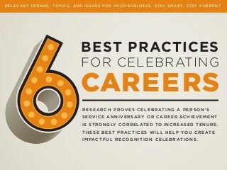 RESEARCH PROVES CELEBRATING A PERSON’S
SERVICE ANNIVERSARY OR CAREER ACHIEVEMENT
IS STRONGLY CORRELATED TO INCREASED TENURE.
THESE BEST PRACTICES WILL HELP YOU CREATE
IMPACTFUL RECOGNITION CELEBRATIONS.
BEST PRACTICES
FOR CELEBRATING
CAREERS
R E L E V A N T T R E N D S , T O P I C S , A N D I S S U E S F O R Y O U R B U S I N E S S . S TAY S M A R T . S TAY C U R R E N T
 