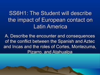 SS6H1: The Student will describeSS6H1: The Student will describe
the impact of European contact onthe impact of European contact on
Latin AmericaLatin America
A. Describe the encounter and consequencesA. Describe the encounter and consequences
of the conflict between the Spanish and Aztecof the conflict between the Spanish and Aztec
and Incas and the roles of Cortes, Montezuma,and Incas and the roles of Cortes, Montezuma,
Pizarro, and AtahualpaPizarro, and Atahualpa
 