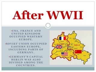 After WWII
     U S A , F R A N C E A N D
     UNITED KINGDOM
    OCCUPIED WESTERN
         EUROPE.
S O V I E T U N I O N O C C U P I E D
    EASTERN EUROPE,
   INCLUDING PARTS OF
       GERMANY.
   G E R M A N Y ’ S C A P I T A L
    BERLIN WAS ALSO
   DIVIDED AMONG THE
       COUNTRIES.
 