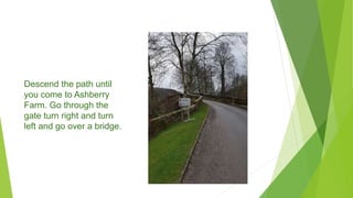 Descend the path until
you come to Ashberry
Farm. Go through the
gate turn right and turn
left and go over a bridge.
 