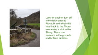 Look for another turn off
to the left signed to
Rievaulx and follow this
road back to the Abbey.
Now enjoy a visit to the
Abbey. There is a
museum in the grounds
and brilliant facilities.
 