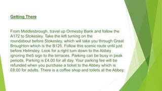 Getting There
From Middlesbrough, travel up Ormesby Bank and follow the
A172 to Stokesley. Take the left turning on the
roundabout before Stokesley, which will take you through Great
Broughton which is the B125. Follow this scenic route until just
before Helmsley. Look for a right turn down to the Abbey
ignoring the5 sign to the terraces. Parking can be busy in peak
periods. Parking is £4.00 for all day. Your parking fee will be
refunded when you purchase a ticket to the Abbey which is
£8.00 for adults. There is a coffee shop and toilets at the Abbey.
 