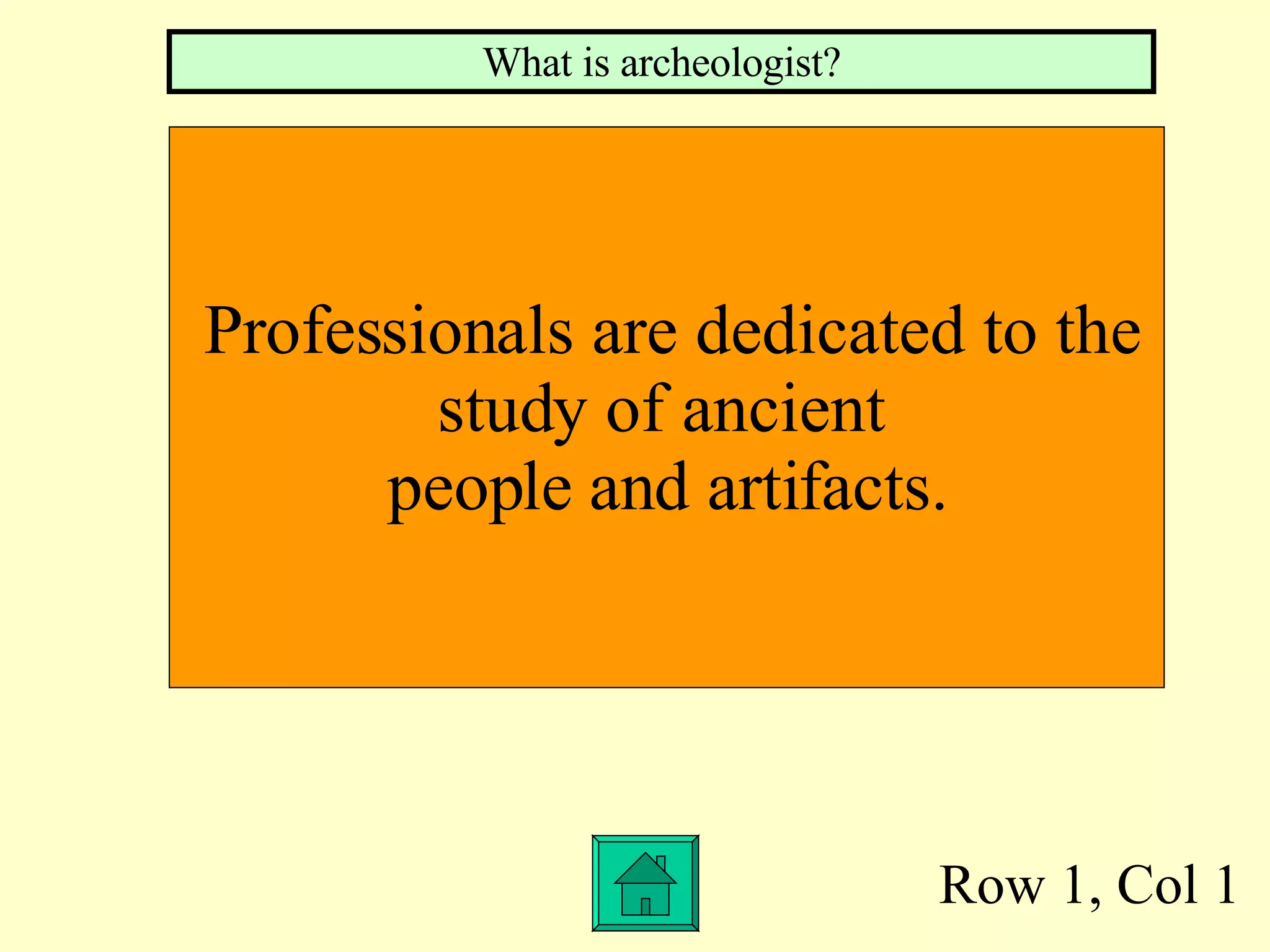 Row 1, Col 1 Professionals are dedicated to the  study of ancient  people and artifacts. What is archeologist? 