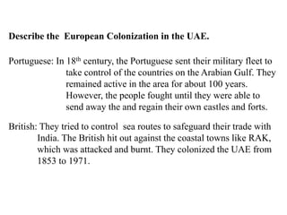 Describe the European Colonization in the UAE.
Portuguese: In 18th century, the Portuguese sent their military fleet to
take control of the countries on the Arabian Gulf. They
remained active in the area for about 100 years.
However, the people fought until they were able to
send away the and regain their own castles and forts.
British: They tried to control sea routes to safeguard their trade with
India. The British hit out against the coastal towns like RAK,
which was attacked and burnt. They colonized the UAE from
1853 to 1971.
 