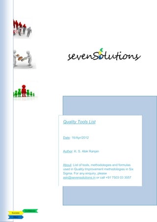 Quality Tools List


Date: 16/Apr/2012



Author: K. S. Alok Ranjan



About: List of tools, methodologies and formulas
used in Quality Improvement methodologies in Six
Sigma. For any enquiry, please
ask@sevensolutions.in or call +91 7503 03 3057
 