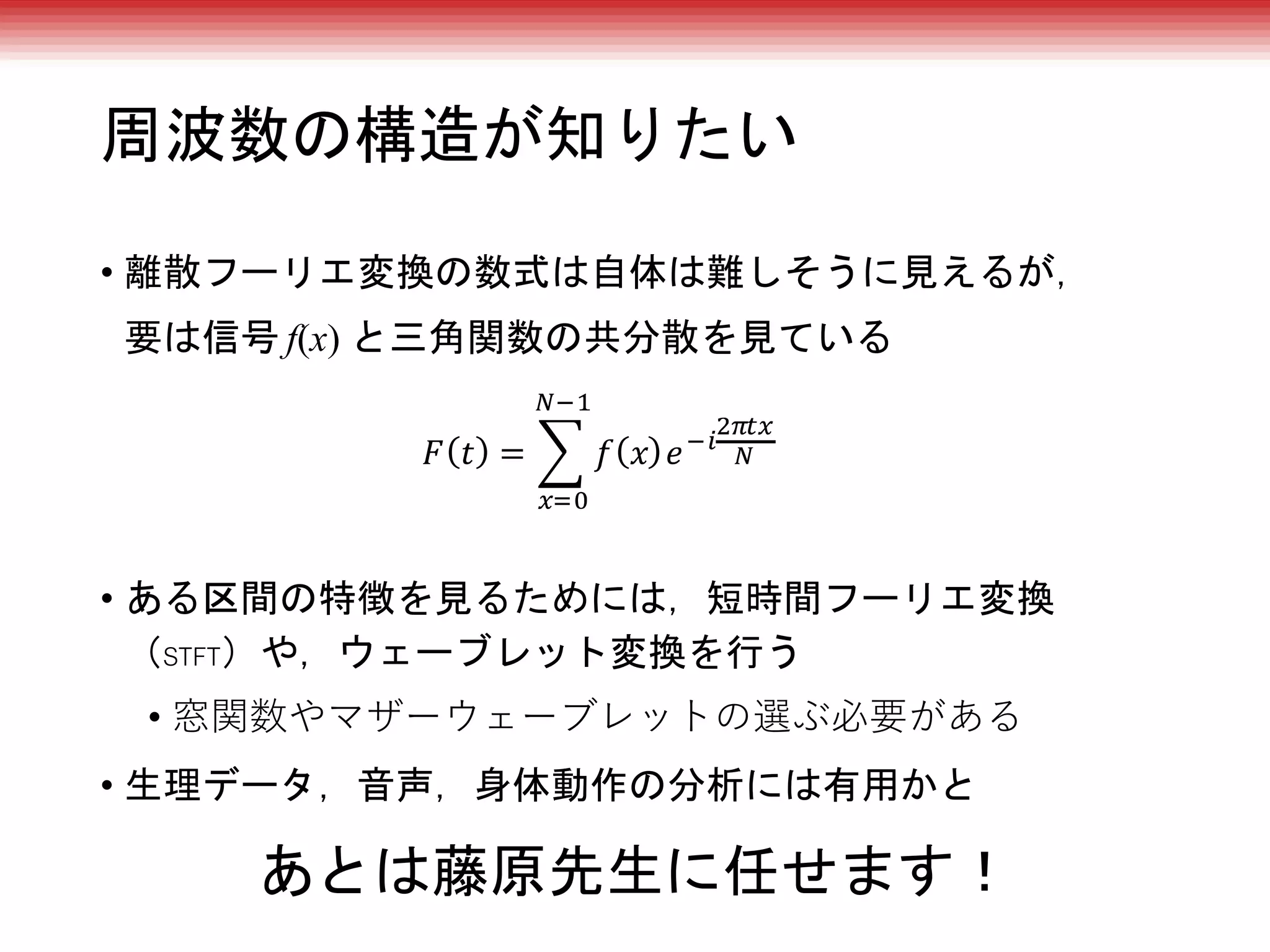 周波数の構造が知りたい
• 離散フーリエ変換の数式は自体は難しそうに見えるが，
要は信号 f(x) と三角関数の共分散を見ている
• ある区間の特徴を見るためには，短時間フーリエ変換
（STFT）や，ウェーブレット変換を行う
• 窓関数やマザーウェーブレットの選ぶ必要がある
• 生理データ，音声，身体動作の分析には有用かと
あとは藤原先生に任せます！
 