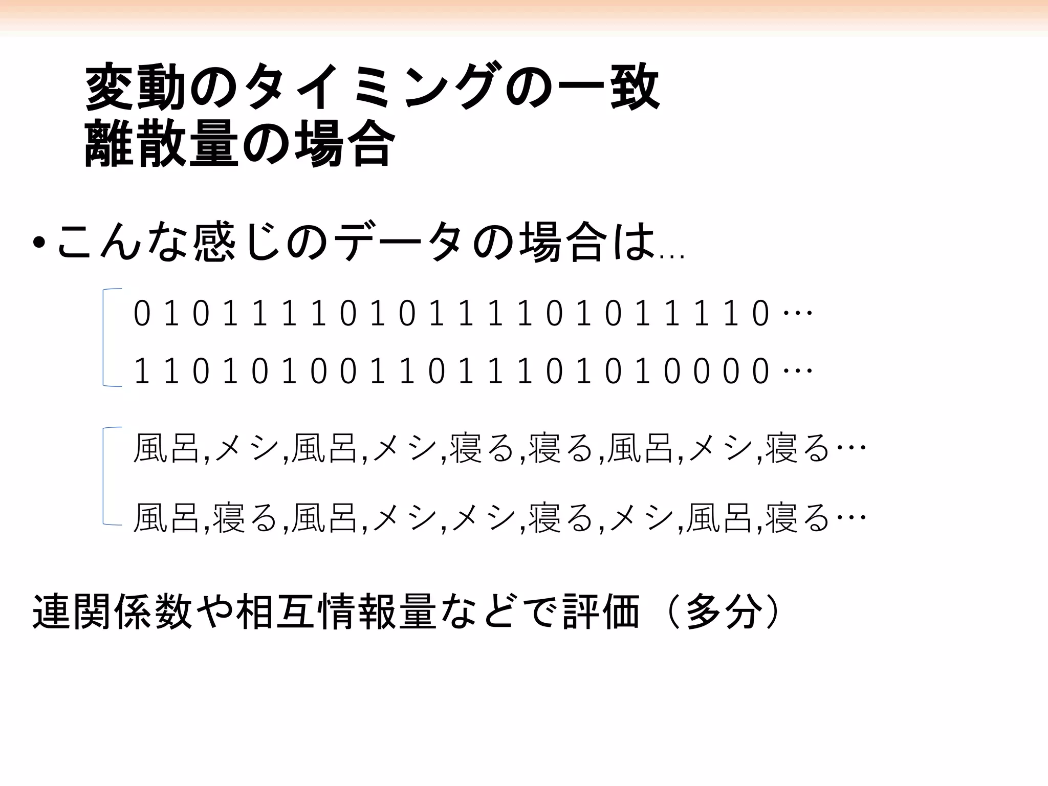 変動のタイミングの一致
離散量の場合
•こんな感じのデータの場合は…
連関係数や相互情報量などで評価（多分）
0 1 0 1 1 1 1 0 1 0 1 1 1 1 0 1 0 1 1 1 1 0 …
1 1 0 1 0 1 0 0 1 1 0 1 1 1 0 1 0 1 0 0 0 0 …
風呂,メシ,風呂,メシ,寝る,寝る,風呂,メシ,寝る…
風呂,寝る,風呂,メシ,メシ,寝る,メシ,風呂,寝る…
 