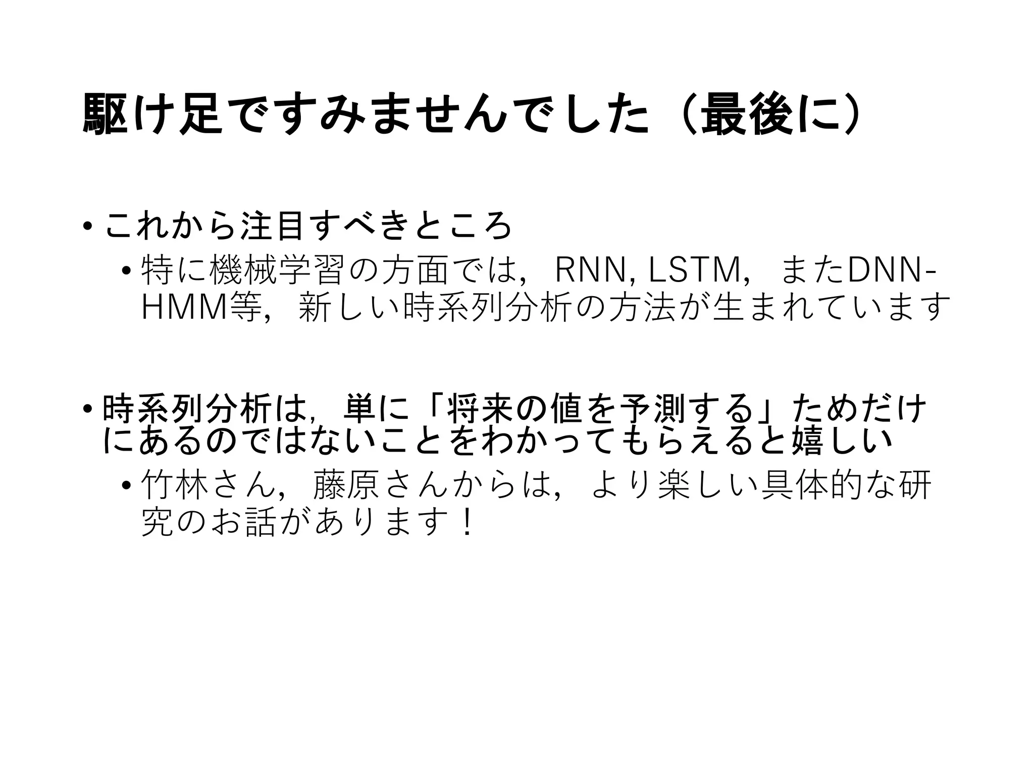 駆け足ですみませんでした（最後に）
• これから注目すべきところ
• 特に機械学習の方面では，RNN, LSTM，またDNN-
HMM等，新しい時系列分析の方法が生まれています
• 時系列分析は，単に「将来の値を予測する」ためだけ
にあるのではないことをわかってもらえると嬉しい
• 竹林さん，藤原さんからは，より楽しい具体的な研
究のお話があります！
 