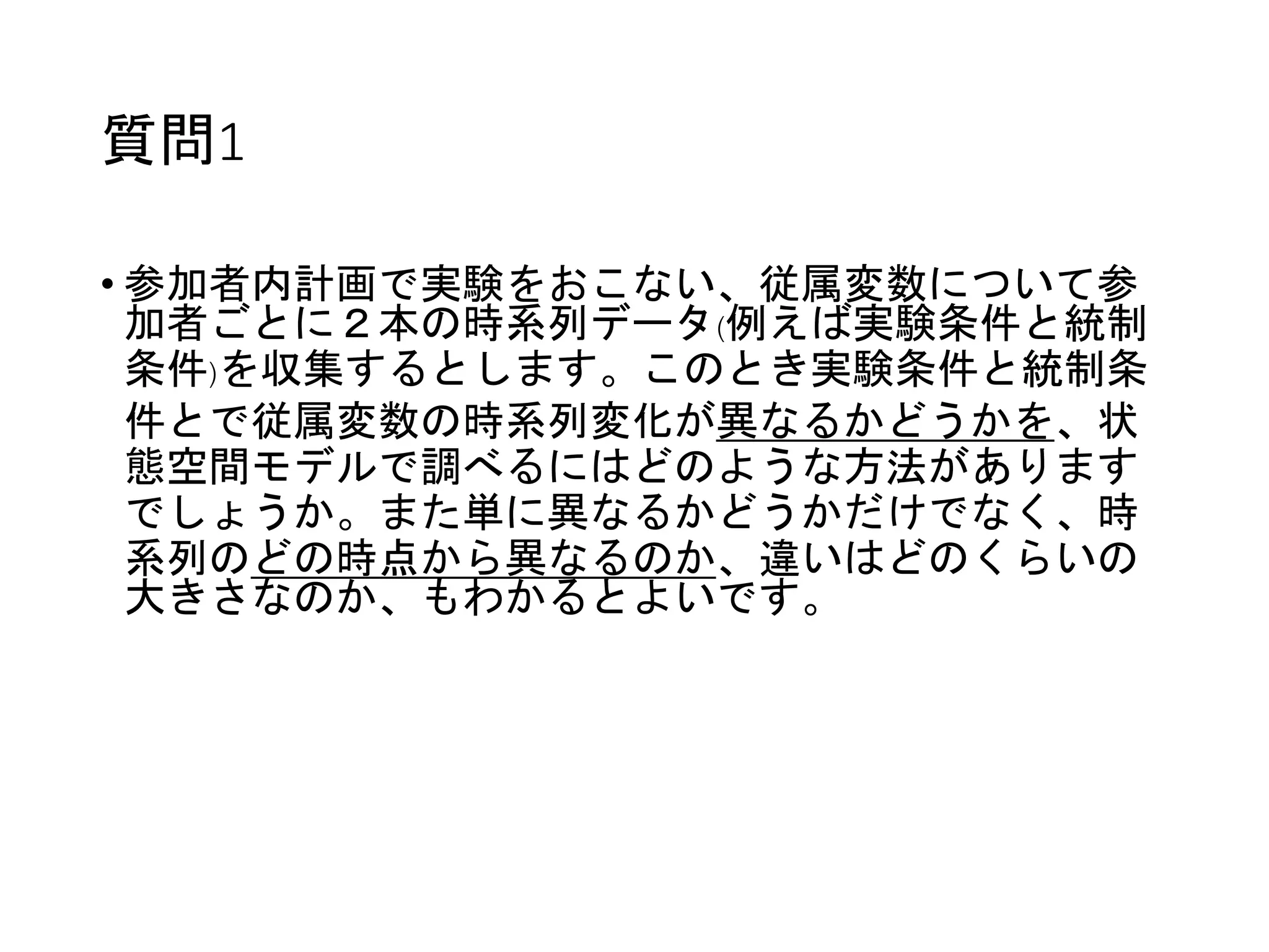 質問1
• 参加者内計画で実験をおこない、従属変数について参
加者ごとに２本の時系列データ(例えば実験条件と統制
条件)を収集するとします。このとき実験条件と統制条
件とで従属変数の時系列変化が異なるかどうかを、状
態空間モデルで調べるにはどのような方法があります
でしょうか。また単に異なるかどうかだけでなく、時
系列のどの時点から異なるのか、違いはどのくらいの
大きさなのか、もわかるとよいです。
 