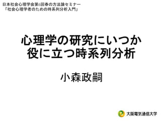 心理学の研究にいつか
役に立つ時系列分析
小森政嗣
日本社会心理学会第6回春の方法論セミナー
「社会心理学者のための時系列分析入門」
 