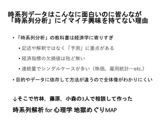 時系列データはこんなに面白いのに皆んなが
「時系列分析」にイマイチ興味を持てない理由
• 「時系列分析」の教科書は経済学に寄りすぎ
• 記述や解釈ではなく「予測」に重点がある
• 経済指標の欠損値は殆ど無い
• 連続量でシングルケースが多い（株価，雇用統計…etc.）
• 目的やデータに依存して方法が違うので全体像がわかりにくい
↓そこで竹林，藤原，小森の3人で相談して作った
時系列解析 for 心理学 地獄めぐりMAP
 