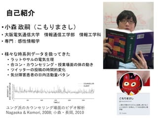 自己紹介
•小森 政嗣（こもりまさし）
• 大阪電気通信大学 情報通信工学部 情報工学科
• 専門：感性情報学
• 様々な時系列データを扱ってきた
• ラットやサルの電気生理
• 合コン・カウンセリング・授業場面の体の動き
• ツイッターの投稿の時間的変化
• 気分障害患者の日内活動量パタン
-5
-4
-3
-2
-1
0
1
2
3
4
5
0 500 1000 1500 2000 2500
INTENSITYOF
BODYMOVEMENT[dB]
TIME[s]
COUNSELOR
CLIENT
ユング派のカウンセリング場面のビデオ解析
Nagaoka & Komori, 2008; 小森・長岡, 2010
 