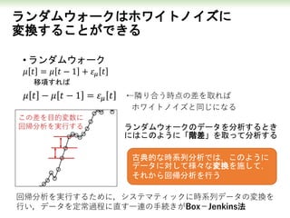 ランダムウォークはホワイトノイズに
変換することができる
• ランダムウォーク
𝜇 𝑡 = 𝜇 𝑡 − 1 + 𝜀 𝜇 𝑡
移項すれば
𝜇 𝑡 − 𝜇 𝑡 − 1 = 𝜀 𝜇 𝑡 ←隣り合う時点の差を取れば
ホワイトノイズと同じになる
ランダムウォークのデータを分析するとき
にはこのように「階差」を取って分析する
この差を目的変数に
回帰分析を実行する
古典的な時系列分析では，このように
データに対して様々な変換を施して，
それから回帰分析を行う
回帰分析を実行するために，システマティックに時系列データの変換を
行い，データを定常過程に直す一連の手続きがBox−Jenkins法
 