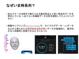 なぜいま時系列？
• 本セミナーでは両手で数えられる数の時点より多い時点のデータを
想定している（5点ぐらいの縦断データ分析を期待してた人ゴメンナ
サイ）
• 経験サンプリング(Experience sampling) や，ライフログデータ・SNSデータ
などから得られた生態学的妥当性が高いデータが直接的に，電子的，
かなり自動的に記録できるようになった
 