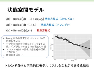 状態空間モデル
𝜇 𝑡 ~ Normal 𝜇 𝑡 − 1 + 𝑣[𝑡], 𝜎𝜇 状態方程式（𝜇のレベル）
𝑣 𝑡 ~ Normal 𝑣 𝑡 − 1 , 𝜎𝑣 状態方程式（トレンド𝑣）
𝑌 𝑡 ~ Normal 𝜇 𝑡 , 𝜎 𝑌 観測方程式
• kosugittiの体重変化にはトレンド𝑣が
影響している
• 一つ前の時点の体重にトレンド𝑣と正
規ノイズが加わったものが現在の体重
• トレンド𝑣自体の変化は分散𝜎𝑣
2
の正規
分布に従う
• 観測誤差は同じ
トレンド自体も明示的にモデルに入れることができる柔軟性
 