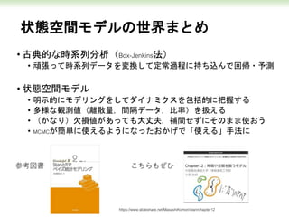 状態空間モデルの世界まとめ
• 古典的な時系列分析（Box-Jenkins法）
• 頑張って時系列データを変換して定常過程に持ち込んで回帰・予測
• 状態空間モデル
• 明示的にモデリングをしてダイナミクスを包括的に把握する
• 多様な観測値（離散量，間隔データ，比率）を扱える
• （かなり）欠損値があっても大丈夫，補間せずにそのまま使おう
• MCMCが簡単に使えるようになったおかげで「使える」手法に
参考図書 こちらもぜひ
https://www.slideshare.net/MasashiKomori/stanrchapter12
 