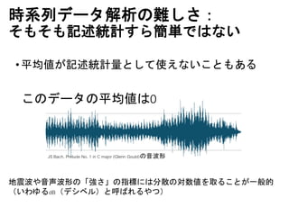 時系列データ解析の難しさ：
そもそも記述統計すら簡単ではない
•平均値が記述統計量として使えないこともある
JS Bach, Prelude No. 1 in C major (Glenn Gould)の音波形
このデータの平均値は0
地震波や音声波形の「強さ」の指標には分散の対数値を取ることが一般的
（いわゆるdB（デシベル）と呼ばれるやつ）
 