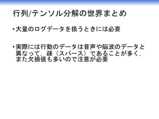 行列/テンソル分解の世界まとめ
•大量のログデータを扱うときには必要
•実際には行動のデータは音声や脳波のデータと
異なって，疎（スパース）であることが多く，
また欠損値も多いので注意が必要
 