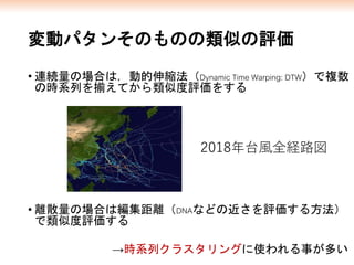 変動パタンそのものの類似の評価
• 連続量の場合は，動的伸縮法（Dynamic Time Warping: DTW）で複数
の時系列を揃えてから類似度評価をする
• 離散量の場合は編集距離（DNAなどの近さを評価する方法）
で類似度評価する
2018年台風全経路図
→時系列クラスタリングに使われる事が多い
 
