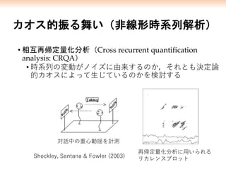 カオス的振る舞い（非線形時系列解析）
• 相互再帰定量化分析（Cross recurrent quantification
analysis: CRQA）
• 時系列の変動がノイズに由来するのか，それとも決定論
的カオスによって生じているのかを検討する
再帰定量化分析に用いられる
リカレンスプロット
対話中の重心動揺を計測
Shockley, Santana & Fowler (2003)
 