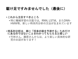 駆け足ですみませんでした（最後に）
• これから注目すべきところ
• 特に機械学習の方面では，RNN, LSTM，またDNN-
HMM等，新しい時系列分析の方法が生まれています
• 時系列分析は，単に「将来の値を予測する」ためだけ
にあるのではないことをわかってもらえると嬉しい
• 竹林さん，藤原さんからは，より楽しい具体的な研
究のお話があります！
 