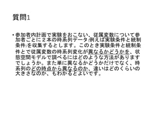 質問1
• 参加者内計画で実験をおこない、従属変数について参
加者ごとに２本の時系列データ(例えば実験条件と統制
条件)を収集するとします。このとき実験条件と統制条
件とで従属変数の時系列変化が異なるかどうかを、状
態空間モデルで調べるにはどのような方法があります
でしょうか。また単に異なるかどうかだけでなく、時
系列のどの時点から異なるのか、違いはどのくらいの
大きさなのか、もわかるとよいです。
 