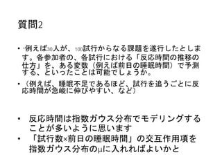 質問2
• “例えば30人が、100試行からなる課題を遂行したとしま
す。各参加者の、各試行における「反応時間の推移の
仕方」を、ある変数（例えば前日の睡眠時間）で予測
する、といったことは可能でしょうか。
• （例えば、睡眠不足であるほど、試行を追うごとに反
応時間が急峻に伸びやすい、など）
• 反応時間は指数ガウス分布でモデリングする
ことが多いように思います
• 「試行数×前日の睡眠時間」の交互作用項を
指数ガウス分布のμに入れればよいかと
 