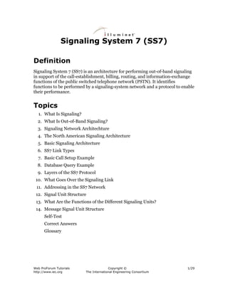 Signaling System 7 (SS7)

Definition
Signaling System 7 (SS7) is an architecture for performing out-of-band signaling
in support of the call-establishment, billing, routing, and information-exchange
functions of the public switched telephone network (PSTN). It identifies
functions to be performed by a signaling-system network and a protocol to enable
their performance.


Topics
  1. What Is Signaling?
  2. What Is Out-of-Band Signaling?
  3. Signaling Network Architechture
  4. The North American Signaling Architecture
  5. Basic Signaling Architecture
  6. SS7 Link Types
  7. Basic Call Setup Example
  8. Database Query Example
  9. Layers of the SS7 Protocol
 10. What Goes Over the Signaling Link
 11. Addressing in the SS7 Network
 12. Signal Unit Structure
 13. What Are the Functions of the Different Signaling Units?
 14. Message Signal Unit Structure
      Self-Test
      Correct Answers
      Glossary




Web ProForum Tutorials                  Copyright ©                         1/29
http://www.iec.org        The International Engineering Consortium
 