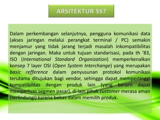 Dalam perkembangan selanjutnya, pengguna komunikasi data
(akses jaringan melalui perangkat terminal / PC) semakin
menjamur yang tidak jarang terjadi masalah inkompatibilitas
dengan jaringan. Maka untuk tujuan standarisasi, pada th ‘83,
ISO (International Standard Organization) memperkenalkan
konsep 7 layer OSI (Open System Interchange) yang merupakan
basic refference dalam penyusunan protokol komunikasi
terutama ditujukan bagi vendor, sehingga dapat mempertinggi
kompatibilitas dengan produk lain (yang berarti dapat
memperluas segmen pasar), di lain pihak customer merasa aman
(terlindungi) karena bebas dalam memilih produk.
 