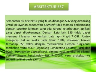 Sementara itu arsitektur yang telah dibangun SS6 yang dirancang
untuk pelayanan connection oriented tidak mampu berkembang
dengan struktur jaringan yang ada karena keterbatasan aplikasi
yang dapat didukungnya. Dengan kata lain SS6 tidak dapat
memenuhi layanan komunikasi data lapis 4 s/d 7 OSI. Untuk
mengatasi hal ini, maka pada tahun 1984, dilakukan koreksi
terhadap SS6 yakni dengan menyisipkan elemen fungsional
tambahan yaitu SCCP (Signalling Connection Cointrol Part) dan
TCAP (Transaction Capabilities), dimana hasil koreksi ini dikenal
dengan Sistem Pensinyalan No. 7 (CCS7) yang arsitekturnya
seperti terlihat pada gambar
 