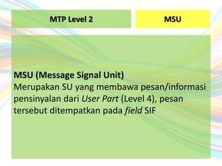 MSU
MSU (Message Signal Unit)
Merupakan SU yang membawa pesan/informasi
pensinyalan dari User Part (Level 4), pesan
tersebut ditempatkan pada field SIF
MTP Level 2
 