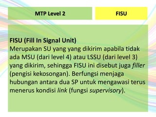 FISU
FISU (Fill In Signal Unit)
Merupakan SU yang yang dikirim apabila tidak
ada MSU (dari level 4) atau LSSU (dari level 3)
yang dikirim, sehingga FISU ini disebut juga filler
(pengisi kekosongan). Berfungsi menjaga
hubungan antara dua SP untuk mengawasi terus
menerus kondisi link (fungsi supervisory).
MTP Level 2
 