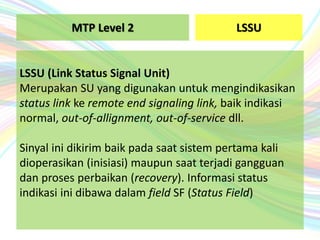 LSSU
LSSU (Link Status Signal Unit)
Merupakan SU yang digunakan untuk mengindikasikan
status link ke remote end signaling link, baik indikasi
normal, out-of-allignment, out-of-service dll.
Sinyal ini dikirim baik pada saat sistem pertama kali
dioperasikan (inisiasi) maupun saat terjadi gangguan
dan proses perbaikan (recovery). Informasi status
indikasi ini dibawa dalam field SF (Status Field)
MTP Level 2
 