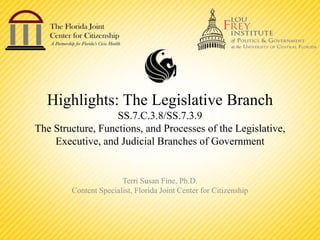 Highlights: The Legislative Branch
SS.7.C.3.8/SS.7.3.9
The Structure, Functions, and Processes of the Legislative,
Executive, and Judicial Branches of Government
Terri Susan Fine, Ph.D.
Content Specialist, Florida Joint Center for Citizenship
 