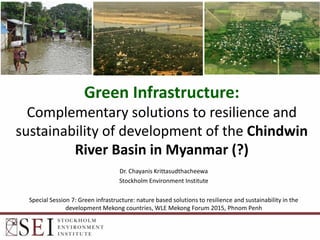 Green Infrastructure:
Complementary solutions to resilience and
sustainability of development of the Chindwin
River Basin in Myanmar (?)
Dr. Chayanis Krittasudthacheewa
Stockholm Environment Institute
Special Session 7: Green infrastructure: nature based solutions to resilience and sustainability in the
development Mekong countries, WLE Mekong Forum 2015, Phnom Penh
 