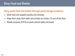 Deny Food and Shelter
Deny pests food and shelter through good storage practices:
 Store food and supplies quickly and correctly.
 Keep them away from walls and at least six inches (15 cm) off the floor.
 Rotate products (FIFO) so pests cannot settle and breed.
13-11
 