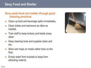 Deny Food and Shelter
Deny pests food and shelter through good
cleaning practices:
 Clean up food and beverage spills immediately.
 Clean toilets and restrooms as often as
needed.
 Train staff to keep lockers and break areas
clean
 Keep cleaning tools and supplies clean and
dry.
 Store wet mops on hooks rather than on the
floor.
 Empty water from buckets to keep from
attracting rodents..
13-12
 