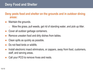 Deny Food and Shelter
Deny pests food and shelter on the grounds and in outdoor dining
areas:
 Maintain the grounds.
o Mow the grass, pull weeds, get rid of standing water, and pick up litter.
 Cover all outdoor garbage containers.
 Remove uneaten food and dirty dishes from tables.
 Clean spills as quickly as possible.
 Do not feed birds or wildlife.
 Install electronic insect eliminators, or zappers, away from food, customers,
staff, and serving areas.
 Call your PCO to remove hives and nests.
13-13
 