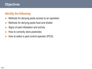 Objectives
Identify the following:
 Methods for denying pests access to an operation
 Methods for denying pests food and shelter
 Signs of pest infestation and activity
 How to correctly store pesticides
 How to select a pest control operator (PCO)
13-2
 