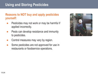 Using and Storing Pesticides
Reasons to NOT buy and apply pesticides
yourself:
 Pesticides may not work or may be harmful if
applied incorrectly.
 Pests can develop resistance and immunity
to pesticides.
 Control measures may vary by region.
 Some pesticides are not approved for use in
restaurants or foodservice operations.
13-24
 