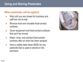 Using and Storing Pesticides
When pesticides will be applied:
 Wait until you are closed for business and
staff are not on-site.
 Remove food and movable food-contact
surfaces.
 Cover equipment and food-contact surfaces
that can’t be moved.
 Wash, rinse, and sanitize food-contact
surfaces after an area has been sprayed.
 Have a safety data sheet (SDS) for any
pesticide that is used or stored on the
premises.
13-25
 