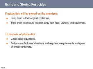 Using and Storing Pesticides
If pesticides will be stored on the premises:
 Keep them in their original containers.
 Store them in a secure location away from food, utensils, and equipment.
To dispose of pesticides:
 Check local regulations.
 Follow manufacturers’ directions and regulatory requirements to dispose
of empty containers.
13-26
 