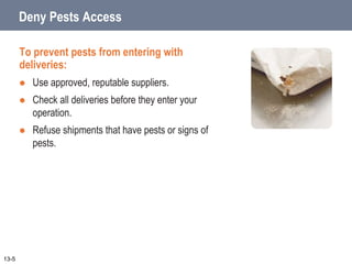 Deny Pests Access
To prevent pests from entering with
deliveries:
 Use approved, reputable suppliers.
 Check all deliveries before they enter your
operation.
 Refuse shipments that have pests or signs of
pests.
13-5
 