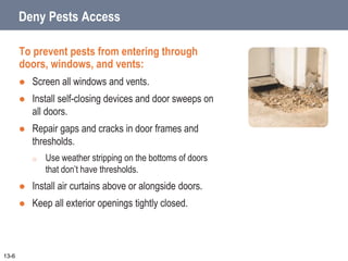 Deny Pests Access
To prevent pests from entering through
doors, windows, and vents:
 Screen all windows and vents.
 Install self-closing devices and door sweeps on
all doors.
 Repair gaps and cracks in door frames and
thresholds.
o Use weather stripping on the bottoms of doors
that don’t have thresholds.
 Install air curtains above or alongside doors.
 Keep all exterior openings tightly closed.
13-6
 